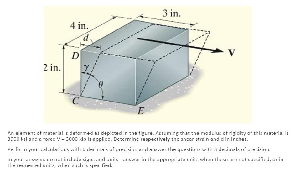 3 in.
4 in.
D
2 in.
E
An element of material is deformed as depicted in the figure. Assuming that the modulus of rigidity of this material is
3900 ksi and a force V = 3000 kip is applied. Determine respectively_the shear strain and d in inches.
Perform your calculations with 6 decimals of precision and answer the questions with 3 decimals of precision.
In your answers do not include signs and units - answer in the appropriate units when these are not specified, or in
the requested units, when such is specified.
