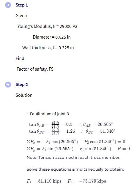 Step 1
Given
Young's Modulus, E = 29000 Pa
Diameter = 8.625 in
Wall thickness, t= 0.325 in
Find
Factor of safety, FS
Step 2
Solution
Equilibrium of joint B
12 ft
= 0.5 :. 0AB = 26.565°
= 1.25
tan AB
%3D
24 ft
30 ft
24 ft
%3D
tan eBC
. OBC = 51.340°
%3D
EF, = - F, cos (26.565°) - F2 cos (51.340°) = 0
EF, = F, sin (26.565°) – F2 sin (51.340°) – P = 0
%3D
%3D
Note: Tension assumed in each truss member.
Solve these equations simultaneously to obtain:
F = 51.110 kips F2 = -73.179 kips
%3D
