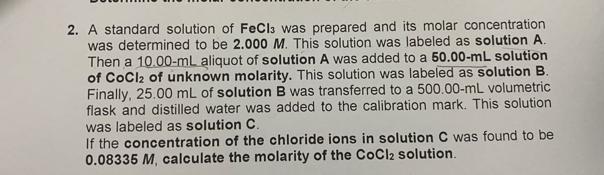 2. A standard solution of FeCl3 was prepared and its molar concentration
was determined to be 2.000 M. This solution was labeled as solution A.
Then a 10.00-mL aliquot of solution A was added to a 50.00-mL solution
of CoCl2 of unknown molarity. This solution was labeled as solution B.
Finally, 25.00 mL of solution B was transferred to a 500.00-mL volumetric
flask and distilled water was added to the calibration mark. This solution
was labeled as solution C.
If the concentration of the chloride ions in solution C was found to be
0.08335 M, calculate the molarity of the CoCl2 solution.
