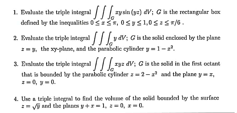 1. Evaluate the triple integral / /.
xy sin (yz) dV; G is the rectangular box
defined by the inequalities 0 <r <T, 0 <y< 1,0 < z <T/6.
2. Evaluate the triple integral / y dV; G is the solid enclosed by the plane
z = y, the xy-plane, and the parabolic cylinder y = 1- x?.
3. Evaluate the triple integral
Tyz dV; G is the solid in the first octant
that is bounded by the parabolic cylinder z = 2 – x? and the plane y = x,
z = 0, y = 0.
4. Use a triple integral to find the volume of the solid bounded by the surface
z = VI and the planes y+ x = 1, z= 0, x = 0.
%3D
%3D
