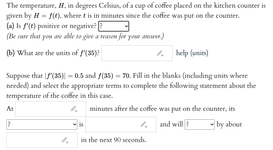 The temperature, H, in degrees Celsius, of a cup of coffee placed on the kitchen counter is
given by H = f(t), where t is in minutes since the coffee was put on the counter.
(a) Is f'(t) positive or negative? ?
(Be sure that you are able to give a reason for your answer.)
(b) What are the units of f'(35)?
help (units)
Suppose that |f'(35)| = 0.5 and f(35) = 70. Fill in the blanks (including units where
needed) and select the appropriate terms to complete the following statement about the
temperature of the coffee in this case.
At
minutes after the coffee was put on the counter, its
and will?
• by about
is
in the next 90 seconds.
