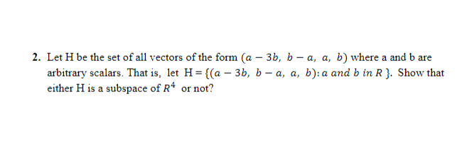 2. Let H be the set of all vectors of the form (a – 3b, b – a, a, b) where a and b are
arbitrary scalars. That is, let H = {(a – 3b, b – a, a, b): a and b in R }. Show that
either H is a subspace of R* or not?
