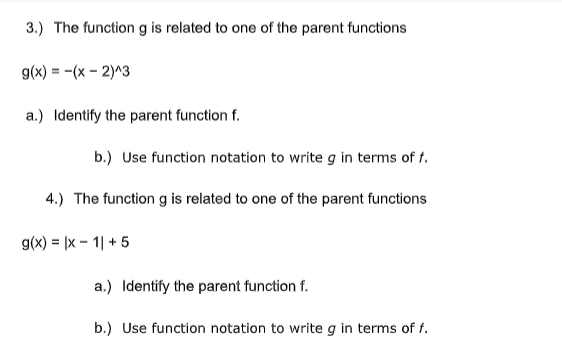 3.) The function g is related to one of the parent functions
g(x) = -(x – 2)^3
a.) Identify the parent function f.
b.) Use function notation to write g in terms of f.
4.) The function g is related to one of the parent functions
g(x) = |x – 1| + 5
a.) Identify the parent function f.
b.) Use function notation to write g in terms of f.
