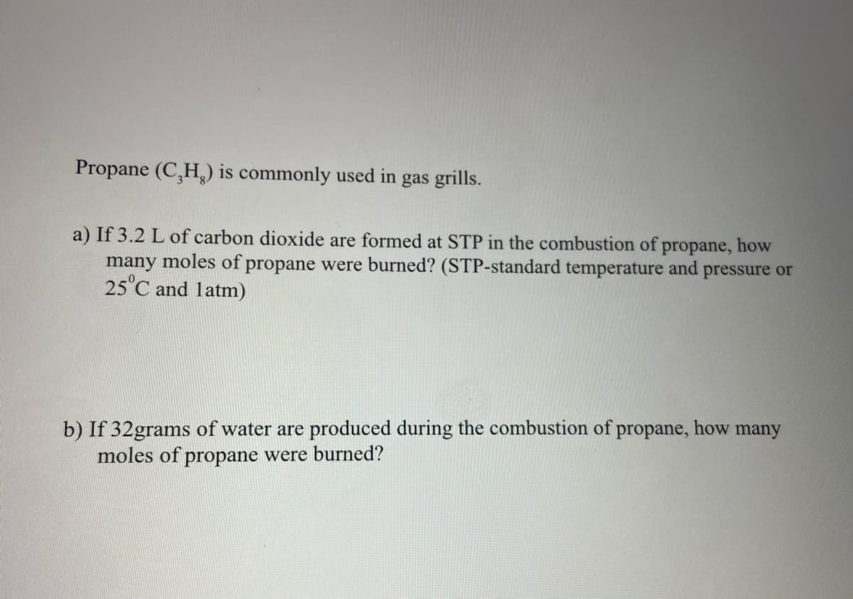 Propane (C,H,) is commonly used in gas grills.
a) If 3.2 L of carbon dioxide are formed at STP in the combustion of propane, how
many moles of propane were burned? (STP-standard temperature and pressure or
25°C and latm)
b) If 32grams of water are produced during the combustion of propane, how many
moles of propane were burned?
