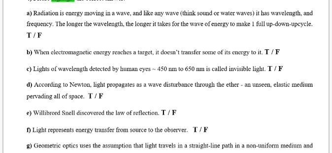 a) Radiation is energy moving in a wave, and like any wave (think sound or water waves) it has wavelength, and
frequency. The longer the wavelength, the longer it takes for the wave of energy to make 1 full up-down-upcycle.
T/F
b) When electromagnetic energy reaches a target, it doesn't transfer some of its energy to it. T/F
c) Lights of wavelength detected by human eyes ~ 450 nm to 650 nm is called invisible light. T/F
d) According to Newton, light propagates as a wave disturbance through the ether - an unseen, elastic medium
pervading all of space. T/F
e) Willibrord Snell discovered the law of reflection. T/F
1) Light represents energy transfer from source to the observer. T/F
g) Geometric optics uses the assumption that light travels in a straight-line path in a non-uniform medium and

