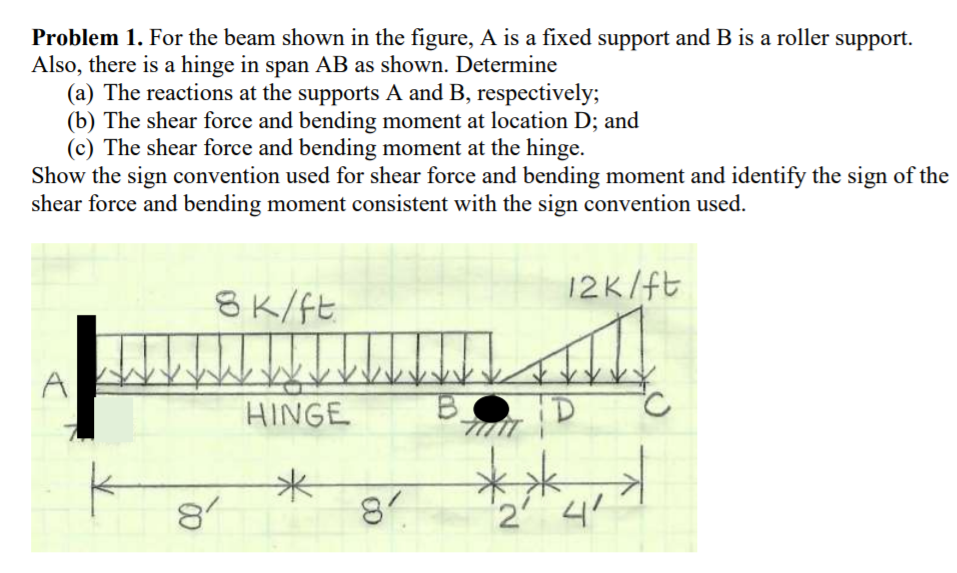 Problem 1. For the beam shown in the figure, A is a fixed support and B is a roller support.
Also, there is a hinge in span AB as shown. Determine
(a) The reactions at the supports A and B, respectively;
(b) The shear force and bending moment at location D; and
(c) The shear force and bending moment at the hinge.
Show the sign convention used for shear force and bending moment and identify the sign of the
shear force and bending moment consistent with the sign convention used.
12K/ft
8K/ft
HINGE
ID
**
81
2 4
米
8
