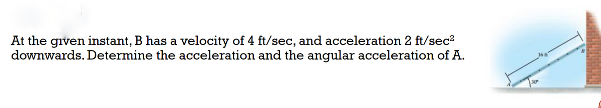 At the given instant, B has a velocity of 4 ft/sec, and acceleration 2 ft/sec?
downwards. Determine the acceleration and the angular acceleration of A.
16 ft
30
