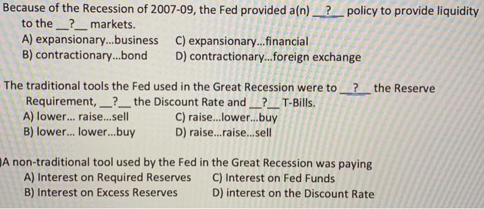 Because of the Recession of 2007-09, the Fed provided a(n)_?_policy to provide liquidity
to the ?_markets.
A) expansionary..business C) expansionary..financial
B) contractionary..bond D) contractionary...foreign exchange
The traditional tools the Fed used in the Great Recession were to ?the Reserve
Requirement,?_the Discount Rate and? T-Bills.
A) lower... raise...sell
B) lower... lower...buy
C) raise..lower...buy
D) raise..raise.sell
DA non-traditional tool used by the Fed in the Great Recession was paying
A) Interest on Required Reserves
B) Interest on Excess Reserves
C) Interest on Fed Funds
D) interest on the Discount Rate
