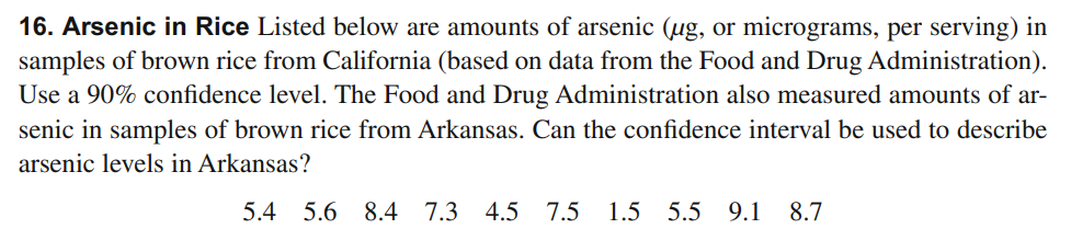 16. Arsenic in Rice Listed below are amounts of arsenic (ug, or micrograms, per serving) in
samples of brown rice from California (based on data from the Food and Drug Administration).
Use a 90% confidence level. The Food and Drug Administration also measured amounts of ar-
senic in samples of brown rice from Arkansas. Can the confidence interval be used to describe
arsenic levels in Arkansas?
5.4 5.6 8.4
7.3
4.5 7.5
1.5 5.5 9.1
8.7
