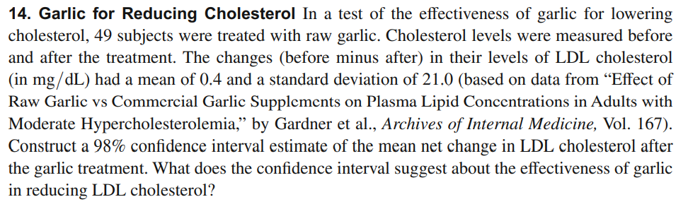 14. Garlic for Reducing Cholesterol In a test of the effectiveness of garlic for lowering
cholesterol, 49 subjects were treated with raw garlic. Cholesterol levels were measured before
and after the treatment. The changes (before minus after) in their levels of LDL cholesterol
(in mg/dL) had a mean of 0.4 and a standard deviation of 21.0 (based on data from "Effect of
Raw Garlic vs Commercial Garlic Supplements on Plasma Lipid Concentrations in Adults with
Moderate Hypercholesterolemia," by Gardner et al., Archives of Internal Medicine, Vol. 167).
Construct a 98% confidence interval estimate of the mean net change in LDL cholesterol after
the garlic treatment. What does the confidence interval suggest about the effectiveness of garlic
in reducing LDL cholesterol?
