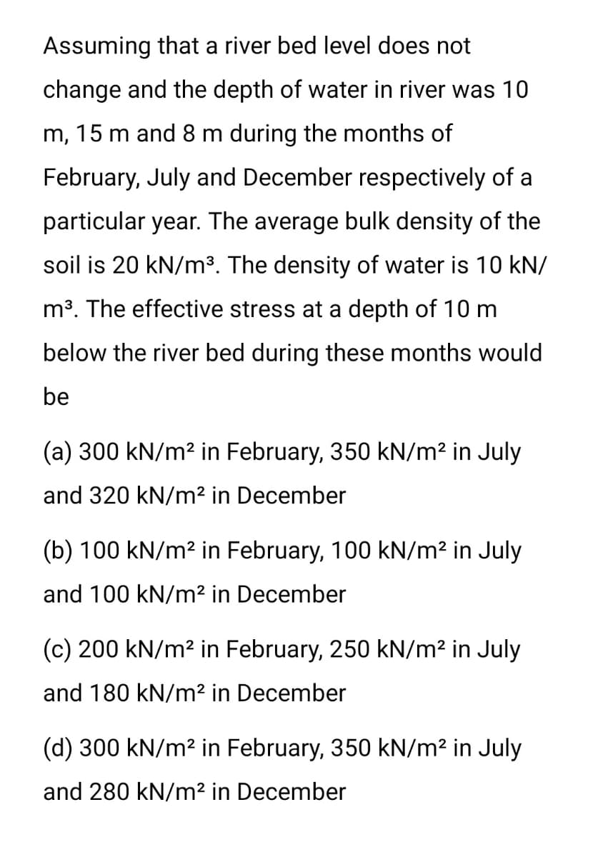 Assuming that a river bed level does not
change and the depth of water in river was 10
m, 15 m and 8 m during the months of
February, July and December respectively of a
particular year. The average bulk density of the
soil is 20 kN/m³. The density of water is 10 kN/
m3. The effective stress at a depth of 10 m
below the river bed during these months would
be
(a) 300 kN/m2 in February, 350 kN/m2 in July
and 320 kN/m² in December
(b) 100 kN/m2 in February, 100 kN/m² in July
and 100 kN/m² in December
(c) 200 kN/m? in February, 250 kN/m² in July
and 180 kN/m² in December
(d) 300 kN/m2 in February, 350 kN/m² in July
and 280 kN/m² in December
