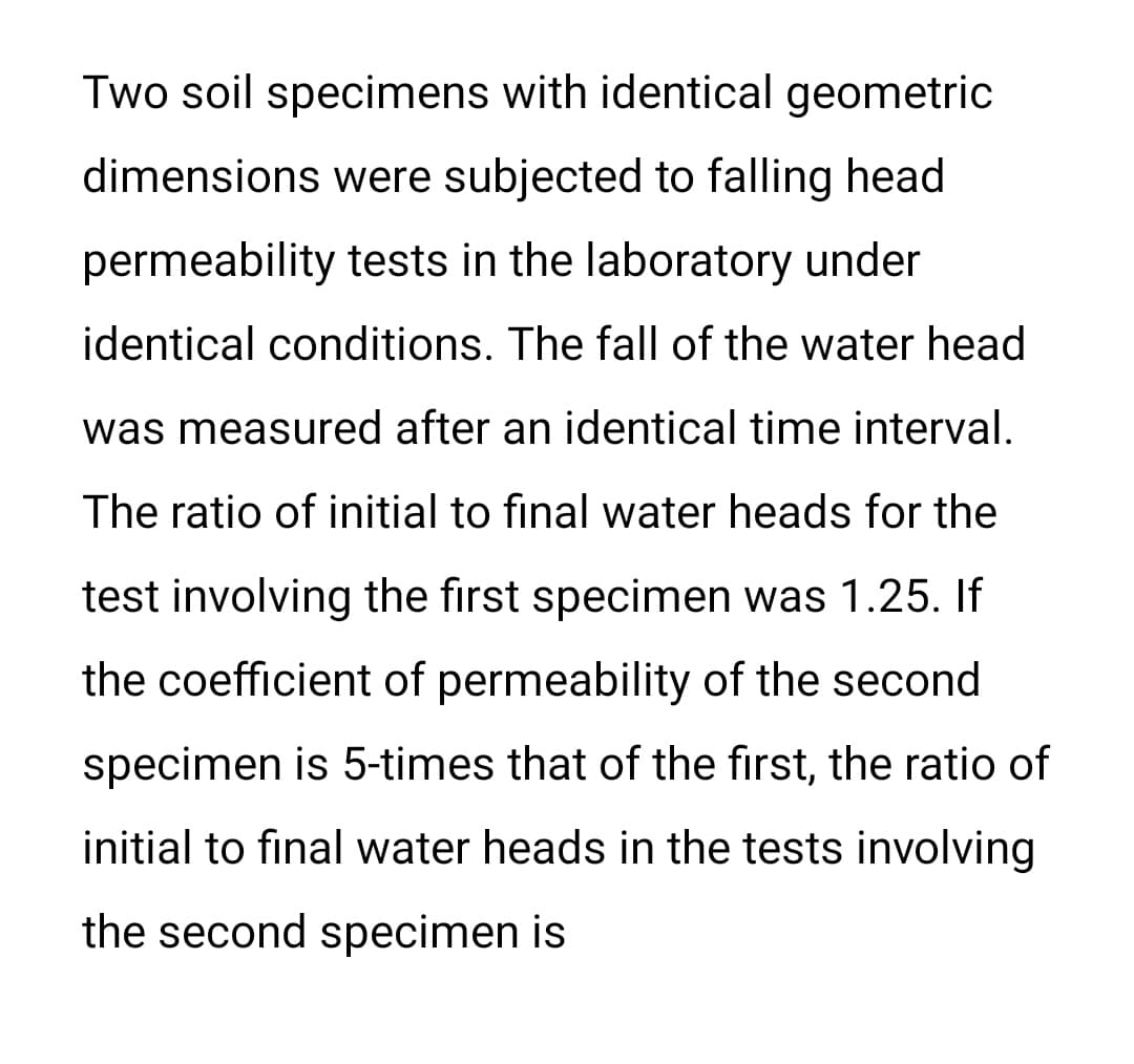 Two soil specimens with identical geometric
dimensions were subjected to falling head
permeability tests in the laboratory under
identical conditions. The fall of the water head
was measured after an identical time interval.
The ratio of initial to final water heads for the
test involving the first specimen was 1.25. If
the coefficient of permeability of the second
specimen is 5-times that of the first, the ratio of
initial to final water heads in the tests involving
the second specimen is
