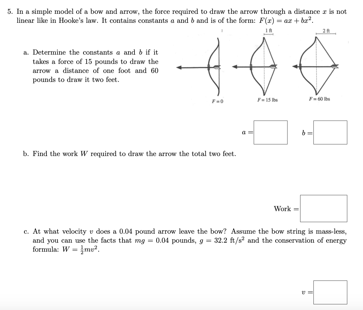 5. In a simple model of a bow and arrow, the force required to draw the arrow through a distance x is not
linear like in Hooke's law. It contains constants a and b and is of the form: F(x) = ax + bx².
1 ft
2 ft
a. Determine the constants a and b if it
takes a force of 15 pounds to draw the
arrow a distance of one foot and 60
pounds to draw it two feet.
F = 0
F = 15 lbs
F = 60 lbs
a
b. Find the work W required to draw the arrow the total two feet.
Work =
c. At what velocity v does a 0.04 pound arrow leave the bow? Assume the bow string is mass-less,
and you can use the facts that mg
formula: W
0.04 pounds, g = 32.2 ft/s and the conservation of
energy
mv².
U 3=

