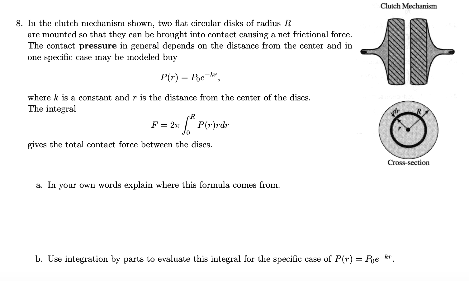 Clutch Mechanism
8. In the clutch mechanism shown, two flat circular disks of radius R
are mounted so that they can be brought into contact causing a net frictional force.
The contact pressure in general depends on the distance from the center and in
one specific case may be modeled buy
P(r) = Poe-kr,
where k is a constant and r is the distance from the center of the discs.
The integral
cR
F =
2m " P(r)rdr
gives the total contact force between the discs.
Cross-section
a. In your own words explain where this formula comes from.
