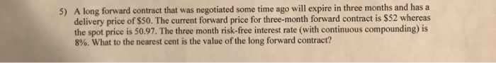5) A long forward contract that was negotiated some time ago will expire in three months and has a
delivery price of $50. The current forward price for three-month forward contract is $52 whereas
the spot price is 50.97. The three month risk-free interest rate (with continuous compounding) is
8%. What to the nearest cent is the value of the long forward contract?