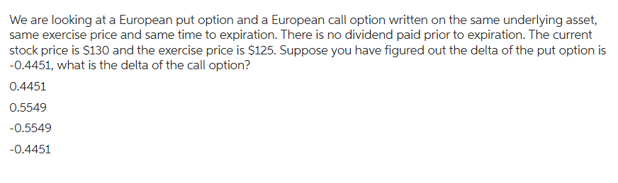 We are looking at a European put option and a European call option written on the same underlying asset,
same exercise price and same time to expiration. There is no dividend paid prior to expiration. The current
stock price is $130 and the exercise price is $125. Suppose you have figured out the delta of the put option is
-0.4451, what is the delta of the call option?
0.4451
0.5549
-0.5549
-0.4451