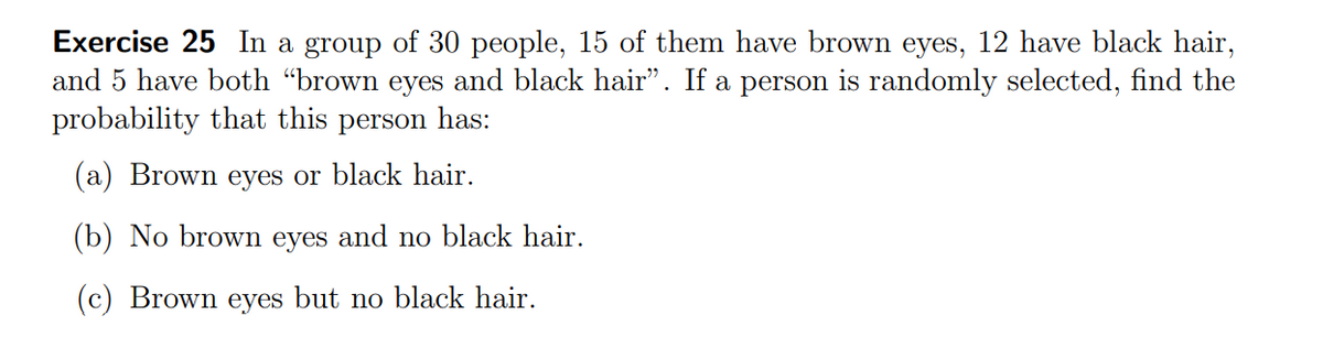 Exercise 25 In a group of 30 people, 15 of them have brown eyes, 12 have black hair,
and 5 have both "brown eyes and black hair". If a person is randomly selected, find the
probability that this
person
has:
(a) Brown eyes or black hair.
(b) No brown eyes and no black hair.
(c) Brown eyes but no black hair.
