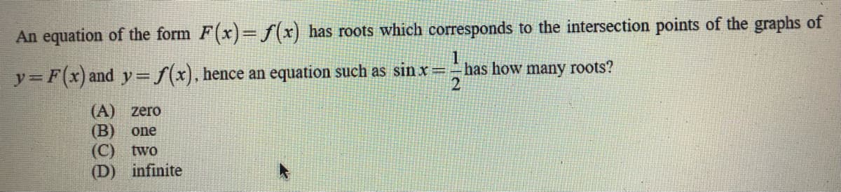 An equation of the form F(x)= f(x) has roots which corresponds to the intersection points of the graphs of
y= F(x) and y=f(x), hence an equation such as sin x=has how many roots?
2
(A) zero
(B)
(C) two
infinite
one
(D)
