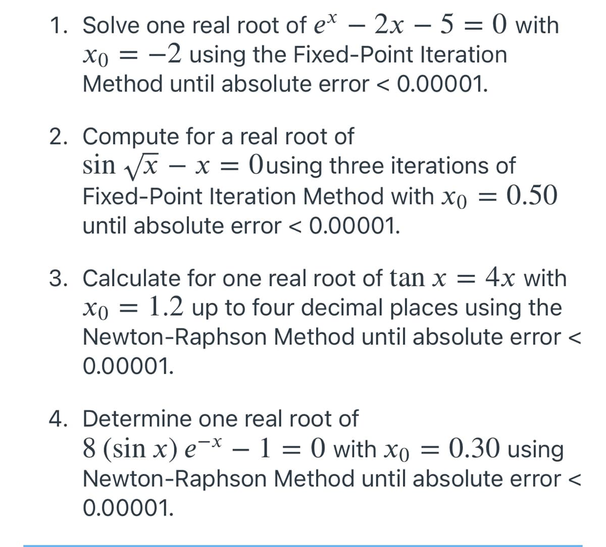 1. Solve one real root of e* – 2x – 5 = 0 with
-
xo = -2 using the Fixed-Point Iteration
Method until absolute error < 0.00001.
2. Compute for a real root of
sin Vx – x = Ousing three iterations of
Fixed-Point Iteration Method with xo = 0.50
until absolute error < 0.00001.
3. Calculate for one real root of tan x = 4x with
1.2 up to four decimal places using the
Newton-Raphson Method until absolute error <
0.00001.
4. Determine one real root of
8 (sin x) e¯* – 1 = 0 with xo = 0.30 using
Newton-Raphson Method until absolute error <
-х —
0.00001.
