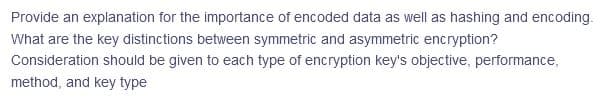 Provide an explanation for the importance of encoded data as well as hashing and encoding.
What are the key distinctions between symmetric and asymmetric encryption?
Consideration should be given to each type of encryption key's objective, performance,
method, and key type
