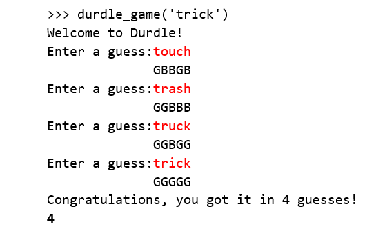 >>> durdle_game ('trick')
Welcome to Durdle!
Enter a guess:touch
GBBGB
Enter a guess:trash
GGBBB
Enter a guess:truck
GGBGG
Enter a guess:trick
GGGGG
Congratulations, you got it in 4 guesses!
4
