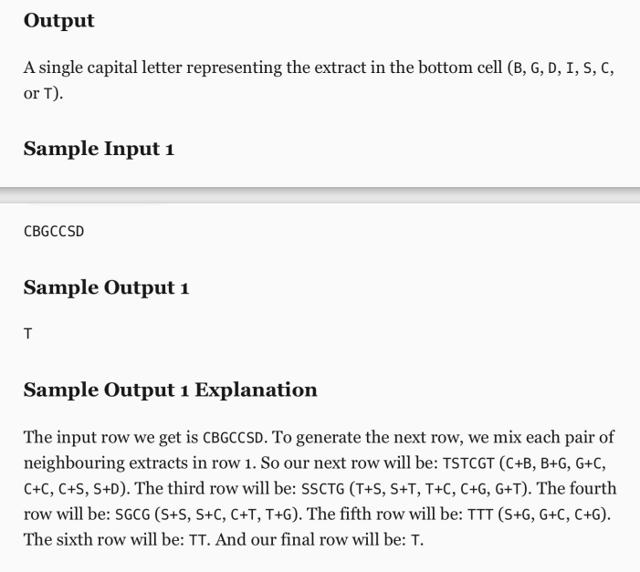 Output
A single capital letter representing the extract in the bottom cell (B, G, D, I, S, C,
or T).
Sample Input i
CBGCCSD
Sample Output 1
T
Sample Output 1 Explanation
The input row we get is CBGCCSD. To generate the next row, we mix each pair of
neighbouring extracts in row 1. So our next row will be: TSTCGT (C+B, B+G, G+C,
C+C, C+S, S+D). The third row will be: SSCTG (T+S, S+T, T+C, C+G, G+T). The fourth
row will be: SGCG (S+S, S+C, C+T, T+G). The fifth row will be: TTT (S+G, G+C, C+G).
The sixth row will be: TT. And our final row will be: T.
