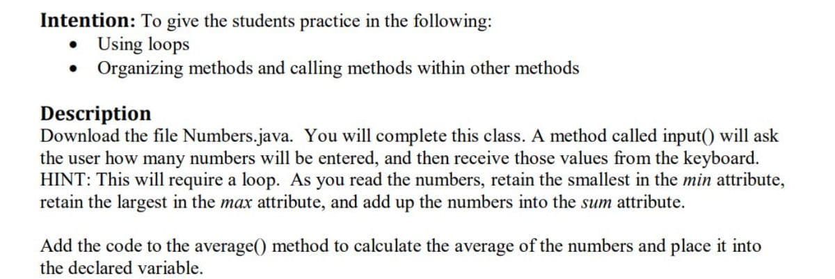 Intention: To give the students practice in the following:
Using loops
• Organizing methods and calling methods within other methods
Description
Download the file Numbers.java. You will complete this class. A method called input() will ask
the user how many numbers will be entered, and then receive those values from the keyboard.
HINT: This will require a loop. As you read the numbers, retain the smallest in the min attribute,
retain the largest in the max attribute, and add up the numbers into the sum attribute.
Add the code to the average() method to calculate the average of the numbers and place it into
the declared variable.