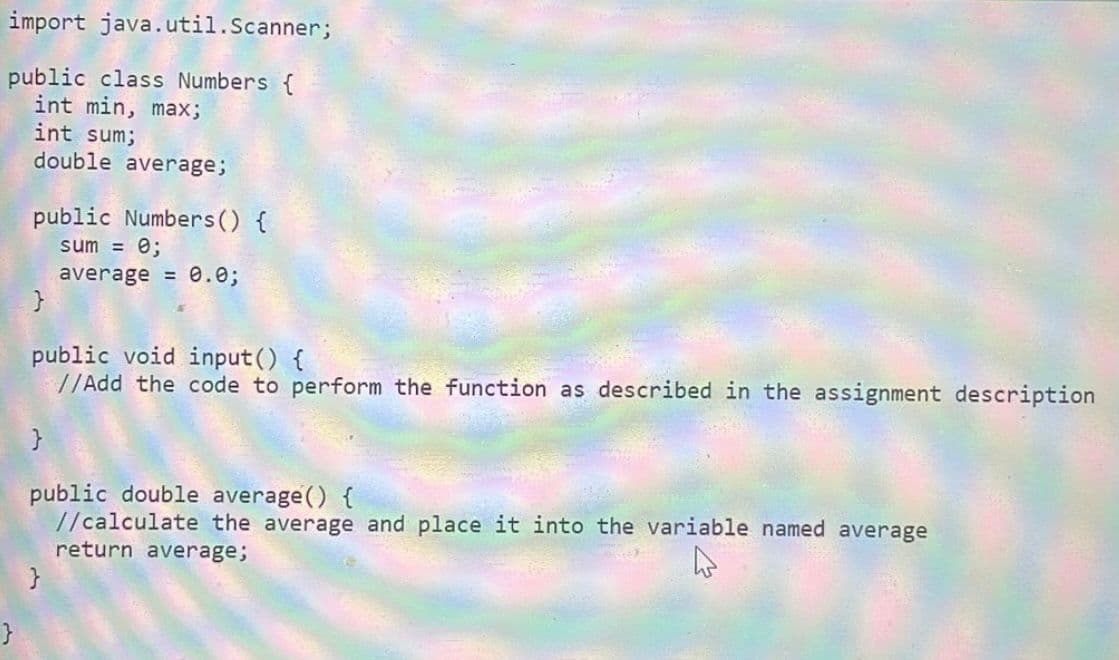 import java.util.Scanner;
public class Numbers {
int min, max;
int sum;
double average;
}
public Numbers() {
sum = 0;
average = 0.0;
}
public void input() {
//Add the code to perform the function as described in the assignment description
}
public double average() {
//calculate the average and place it into the variable named average
return average;
}