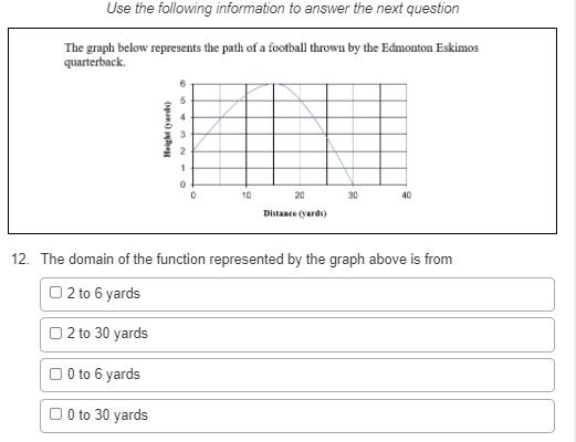 Use the following information to answer the next question
The graph below represents the path of a football thrown by the Edmonton Eskimos
quarterback.
1
10
20
30
40
Distance (yards)
12. The domain of the function represented by the graph above is from
O 2 to 6 yards
O2 to 30 yards
O 0to 6 yards
O 0 to 30 yards
(span) en
