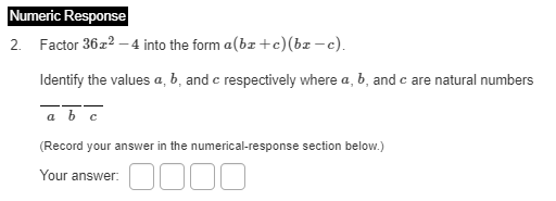 Numeric Response
2. Factor 36z2 –4 into the form a(bz+c)(bz -c).
Identify the values a, b, and c respectively where a, b, and c are natural numbers
a b c
(Record your answer in the numerical-response section below.)
D000
Your answer:
