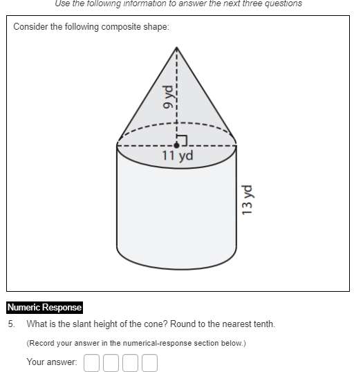 Use the following information to answer the next three questions
Consider the following composite shape:
11 yd
Numeric Response
5. What is the slant height of the cone? Round to the nearest tenth.
(Record your answer in the numerical-response section below.)
Your answer:
9 yd

