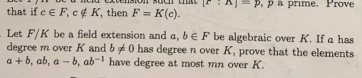 P, pa prime. Prove
that if c E F, c# K, then F = K (c).
Let F/K be a field extension and a, b E F be algebraic over K. If a has
degree m over K and b 0 has degree n over K, prove that the elements
a+b, ab, a - b, ab-1 have degree at most mn over K.
