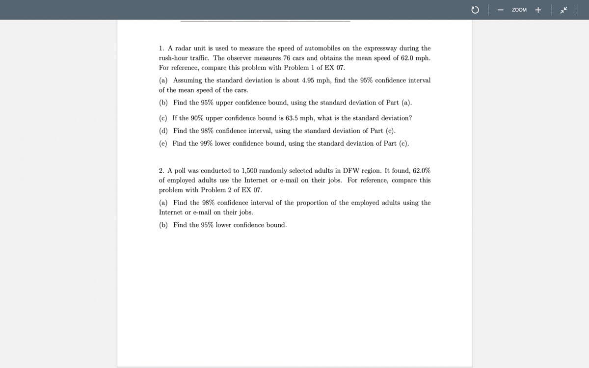 ZOOM +
1. A radar unit is used to measure the speed of automobiles on the expressway during the
rush-hour traffic. The observer measures 76 cars and obtains the mean speed of 62.0 mph.
For reference, compare this problem with Problem 1 of EX 07.
(a) Assuming the standard deviation is about 4.95 mph, find the 95% confidence interval
of the mean speed of the cars.
(b) Find the 95% upper confidence bound, using the standard deviation of Part (a).
(c) If the 90% upper confidence bound is 63.5 mph, what is the standard deviation?
(d) Find the 98% confidence interval, using the standard deviation of Part (c).
(e) Find the 99% lower confidence bound, using the standard deviation of Part (c).
2. A poll was conducted to 1,500 randomly selected adults in DFW region. It found, 62.0%
of employed adults use the Internet or e-mail on their jobs. For reference, compare this
problem with Problem 2 of EX 07.
(a) Find the 98% confidence interval of the proportion of the employed adults using the
Internet or e-mail on their jobs.
(b) Find the 95% lower confidence bound.
