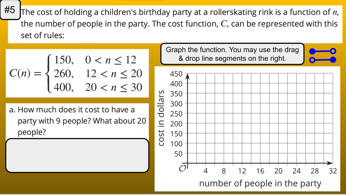 #5 The cost of holding a children's birthday party at a rollerskating rink is a function of n,
the number of people in the party. The cost function, C, can be represented with this
set of rules:
Graph the function. You may use the drag
& drop line segments on the right.
150, 0<n< 12
260,
400, 20 <n < 30
C(n) =
12 < n < 20
450
400
350
300
a. How much does it cost to have a
250
party with 9 people? What about 20
рeople?
E 200
150
100
50
4
8
12
16
20
24
28
32
number of people in the party
cost in dollars
