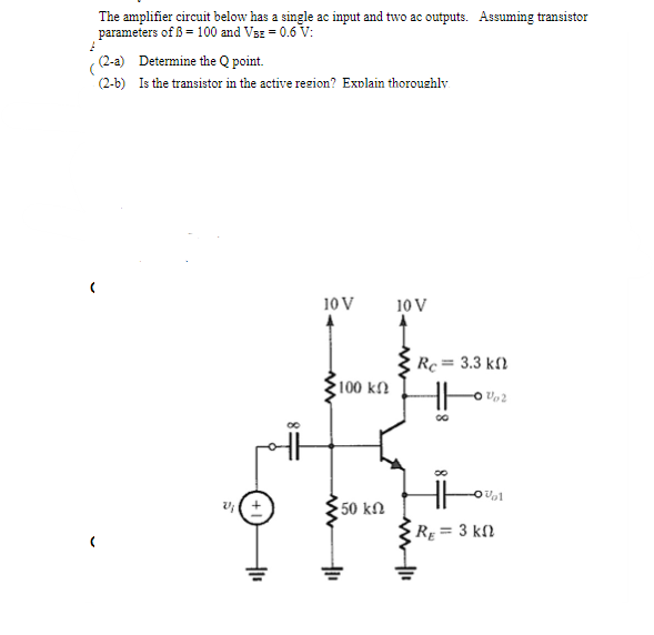 The amplifier circuit below has a single ac input and two ac outputs. Assuming transistor
parameters of ß = 100 and Vsz = 0.6 V:
- (2-a) Determine the Q point.
(2-b) Is the transistor in the active rezion? Explain thoroushly
10 V
10 V
Rc= 3.3 kf)
100 kn
v(+
50 kN
R = 3 kl
