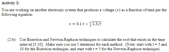 Activity 2:
You are working on another electronic system that produces a voltage (v) as a function of time per the
following equation:
v = 0.1 t - ³√/1.5/t
(2-b) Use Bisection and Newton-Raphson techniques to calculate the root that exists in the time
interval [5,10]. Make sure you use 5 iterations for each method. (Note: start with t = 5 and
10 for the Bisection technique, and start with t = 5 for the Newton-Raphson technique).