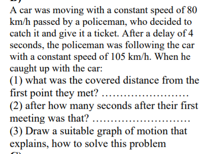 A car was moving with a constant speed of 80
km/h passed by a policeman, who decided to
catch it and give it a ticket. After a delay of 4
seconds, the policeman was following the car
with a constant speed of 105 km/h. When he
caught up with the car:
(1) what was the covered distance from the
first point they met? ....
(2) after how many seconds after their first
meeting was that? ....
(3) Draw a suitable graph of motion that
explains, how to solve this problem
