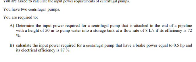 You are asked to calculate the input power requirements of centrifugal pumps.
You have two centrifugal pumps.
You are required to:
A) Determine the input power required for a centrifugal pump that is attached to the end of a pipeline
with a height of 50 m to pump water into a storage tank at a flow rate of 8 L/s if its efficiency is 72
%.
B) calculate the input power required for a centrifugal pump that have a brake power equal to 0.5 hp and
its electrical efficiency is 87 %.
