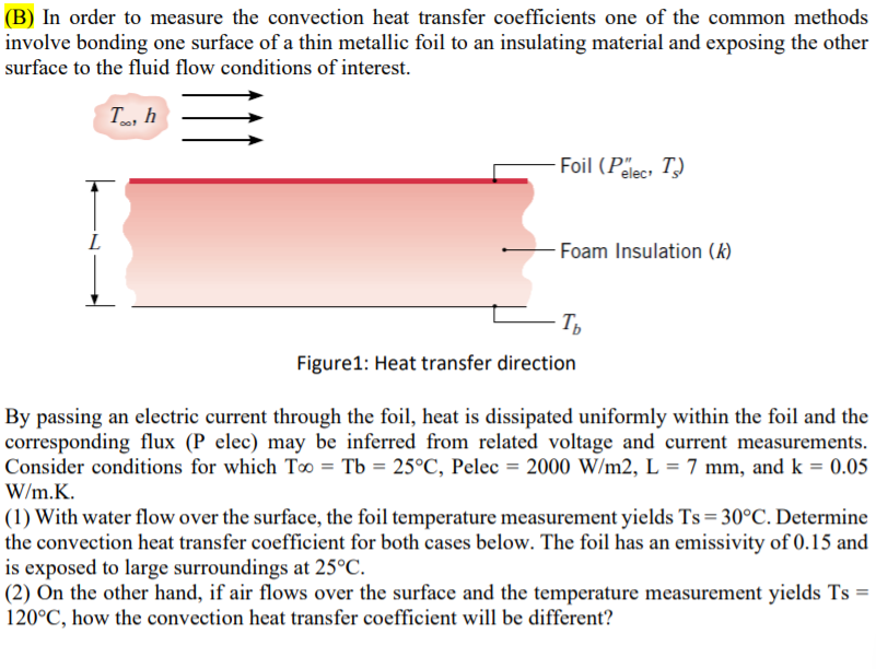 (B) In order to measure the convection heat transfer coefficients one of the common methods
involve bonding one surface of a thin metallic foil to an insulating material and exposing the other
surface to the fluid flow conditions of interest.
T, h
Foil (Pelec T)
Foam Insulation (k)
Figure1: Heat transfer direction
By passing an electric current through the foil, heat is dissipated uniformly within the foil and the
corresponding flux (P elec) may be inferred from related voltage and current measurements.
Consider conditions for which T0 = Tb = 25°C, Pelec = 2000 W/m2, L = 7 mm, and k = 0.05
W/m.K.
(1) With water flow over the surface, the foil temperature measurement yields Ts = 30°C. Determine
the convection heat transfer coefficient for both cases below. The foil has an emissivity of 0.15 and
is exposed to large surroundings at 25°C.
(2) On the other hand, if air flows over the surface and the temperature measurement yields Ts =
120°C, how the convection heat transfer coefficient will be different?
