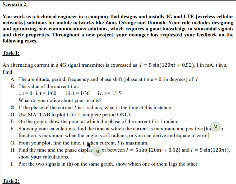 You work as a technical engineer in a company that designs and installs 4G and LTE [wireless cellu
networks] solutions for mobile networks like Zain, Orange and Umniah. Your role includes design
and optimizing new communications solutions, which requires a good knowledge in sinusoidal sign
and their properties. Throughout a new project, your manager has requested your feedback on
following cases.
Task 1:
An alternating current in a 4G signal transmitter is expressed as 1 = 5 sin(120nt + 0.52), I in mA, t in s
Find:
A. The amplitude, period, frequency and phase shift (phase at time = 0, in degrees) of I
B. The value of the current I at:
i. t = 0 ii. t = 1/60
What do you notice about your results?
C. If the phase of the current I is 1 radians, what is the time at this instance.
D. Use MATLAB to plot I for 1 complete period ONLY.
E. On the graph, show the point at which the phase of the current I is 1 radian.
F. Showing your calculations, find the time at which the current is maximum and positive [hi
function is maximum when the angle is t/2 radians, or you can derive and equate to zero!].
iii. t = 1/30
iv. t = 1/15
M
.n
G. From your plot, find the time, t, yhen current, I is maximum.
