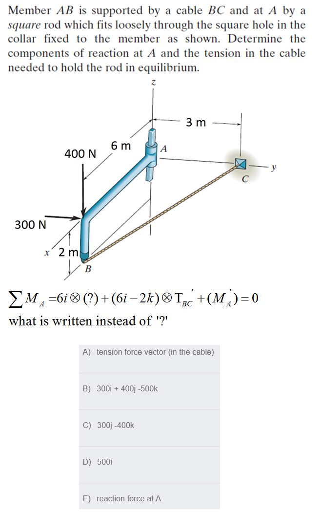 Member AB is supported by a cable BC and at A by a
square rod which fits loosely through the square hole in the
collar fixed to the member as shown. Determine the
components of reaction at A and the tension in the cable
needed to hold the rod in equilibrium.
3 m
6 m
A
400 N
300 N
x' 2 m
B
EM -6i (?)+ (6i – 2k)® Tc +(M)=0
BC
what is written instead of '?'
A) tension force vector (in the cable)
B) 300i + 400j -500k
C) 300j -400k
D) 500i
E) reaction force at A
