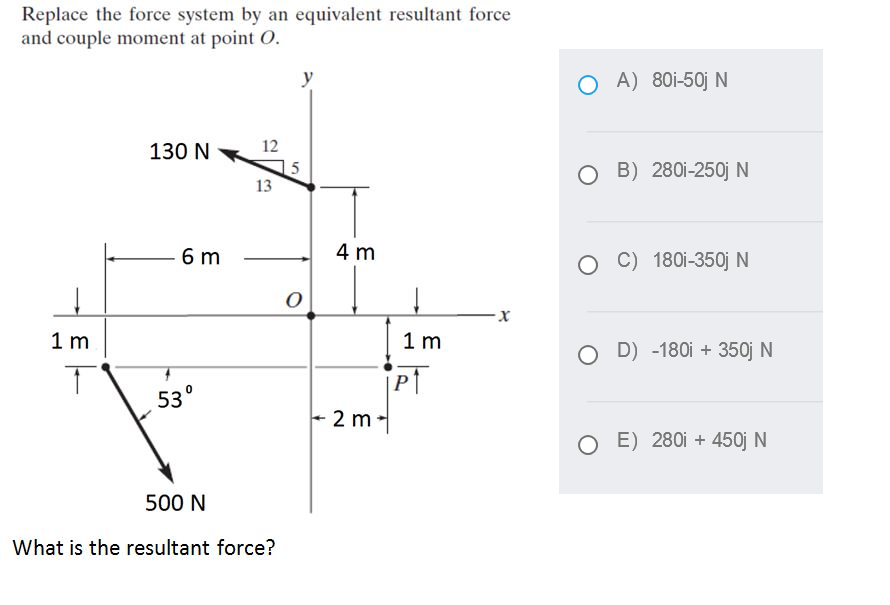 Replace the force system by an equivalent resultant force
and couple moment at point O.
O A) 80i-50j N
130 N
12
15
13
O B) 280i-250j N
6 m
4 m
C) 180i-350j N
1 m
1 m
O D) -180i + 350j N
PT
530
+ 2 m -
O E) 280i + 450j N
500 N
What is the resultant force?

