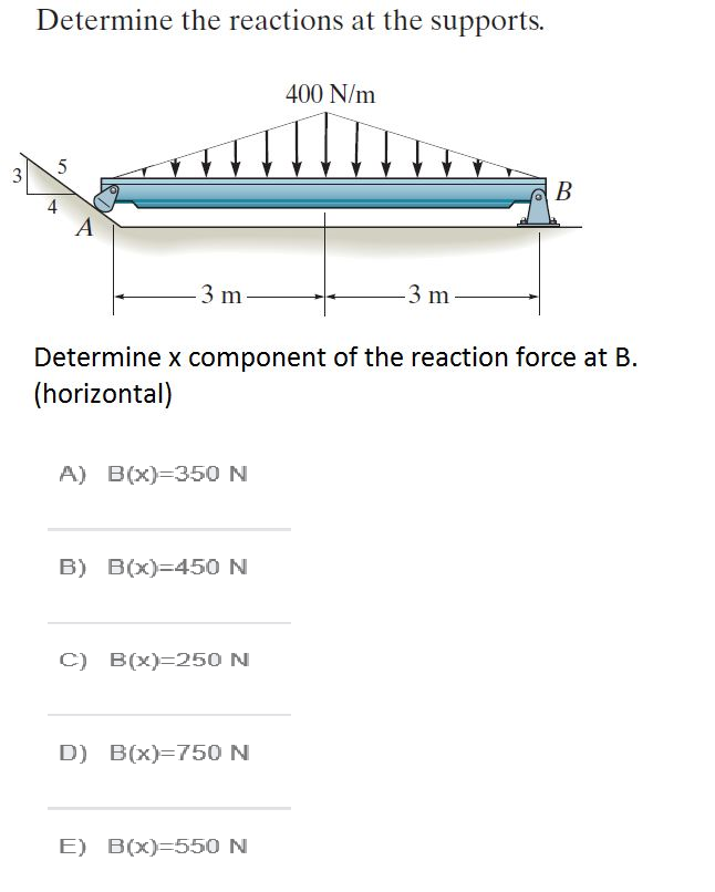 Determine the reactions at the supports.
400 N/m
3
В
4
А
3 m
3 m
Determine x component of the reaction force at B.
(horizontal)
A) B(x)=350 N
B) B(x)=450 N
C) B(x)=250 N
D) B(x)=750 N
E) B(x)=550 N

