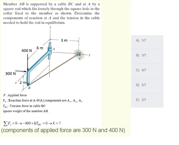 Member AB is supported by a cable BC and at A by a
square rod which fits loosely through the square hole in the
collar fixed to the member as shown. Determine the
components of reaction at A and the tension in the cable
needed to hold the rod in equilibrium.
3 m
A) 1/7
6 m
400 N
B) 3/7
C) 4/7
300 N
2 m
D) 5/7
F:Applied force
E) 2/7
F:Reaction force at A=F(A),components are A,, A,, A,
Tạc : Tension force in cable BC
ignore weight of the member AB.
EF, = 0→-400+kT3c =0→k = ?
(components of applied force are 300 N and 400 N)
