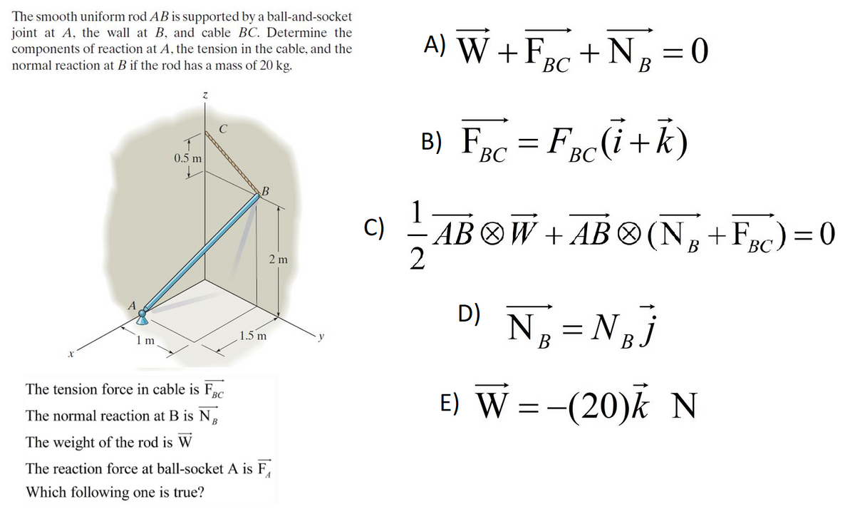 The smooth uniform rod AB is supported by a ball-and-socket
joint at A, the wall at B, and cable BC. Determine the
components of reaction at A, the tension in the cable, and the
normal reaction at B if the rod has a mass of 20 kg.
A) W +Frc + NB
В
B) Fnc = FncCi+k)
Bc(i+
0.5 m
ВС
1
C)
AB OW + AB ®(N,+Frc) = 0
В
ВС
2 m
D) N =N,j
1.5 m
1 m
В
E) W =-(20)k N
The tension force in cable is F.
The normal reaction at B is NB
The weight of the rod is W
The reaction force at ball-socket A is F,
Which following one is true?
