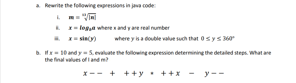 a. Rewrite the following expressions in java code:
"In|
i.
m =
i.
x = logha where x and y are real number
ii.
x = sin(y)
where y is a double value such that 0< y < 360°
b. If x = 10 and y = 5, evaluate the following expression determining the detailed steps. What are
the final values of I and m?
х — —
+
+ +y
+ + x
У —
*
