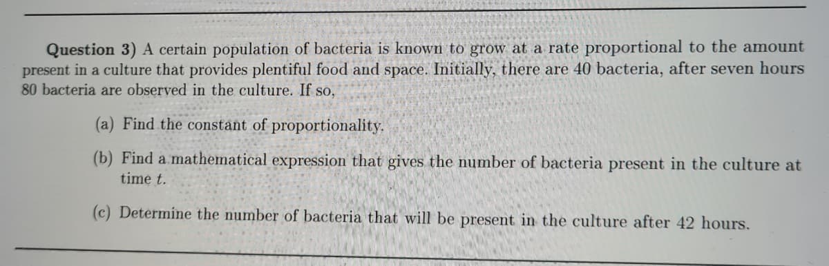 Question 3) A certain population of bacteria is known to grow at a rate proportional to the amount
present in a culture that provides plentiful food and space. Initially, there are 40 bacteria, after seven hours
80 bacteria are observed in the culture. If so,
(a) Find the constant of proportionality.
(b) Find a. mathematical expression that gives the number of bacteria present in the culture at
time t.
(c) Determine the number of bacteria that will be present in the culture after 42 hours.
