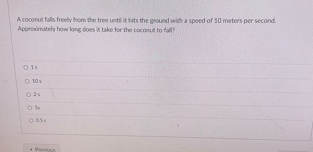 A coconut falls freely from the tree until it hits the ground with a speed of 10 meters per second.
Approximately how long does it take for the coconut to fall?
O1s
15
O 10 s
2 s
5s
O 0.5 s
Previous