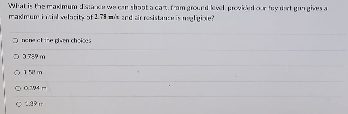 What is the maximum distance we can shoot a dart, from ground level, provided our toy dart gun gives a
maximum initial velocity of 2.78 m/s and air resistance is negligible?
none of the given choices
O 0.789 m
O 1.58 m
O 0.394 m
O 1.39 m
