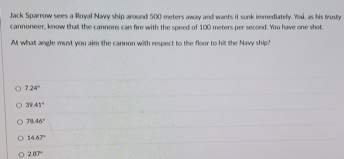 Jack Sparrow sees a Royal Navy ship around 500 meters away and wants it sunk immediately. You, as his trusty
cannoneer, know that the cannons can fire with the speed of 100 meters per second. You have one shot.
At what angle must you aim the cannon with respect to the floor to hit the Navy ship?
O 7.24
O 39.41
78.46
O 14.67
O 2.87°
